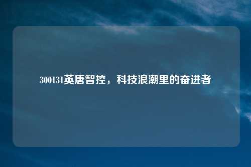 300131英唐智控,科技浪潮里的奋进者