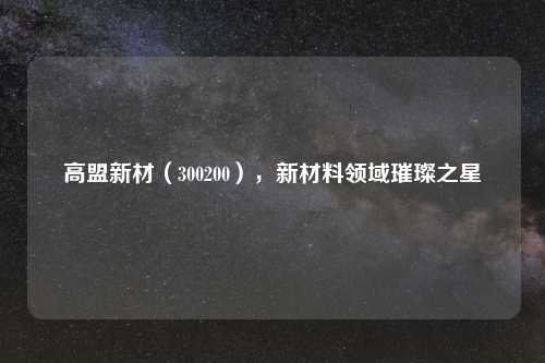 高盟新材(300200),新材料领域璀璨之星