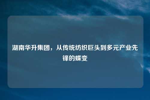 湖南华升集团,从传统纺织巨头到多元产业先锋的蝶变