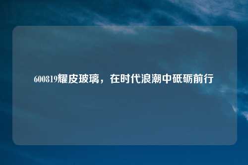 600819耀皮玻璃,在时代浪潮中砥砺前行
