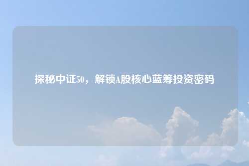 探秘中证50,解锁A股核心蓝筹投资密码