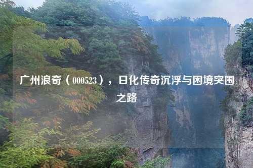 广州浪奇（000523），日化传奇沉浮与困境突围之路