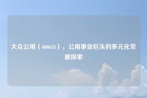 大众公用(600635),公用事业巨头的多元化发展探索