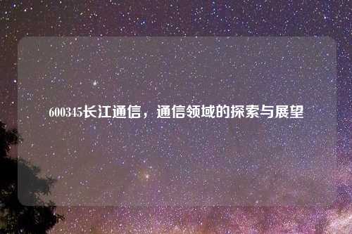 600345长江通信,通信领域的探索与展望