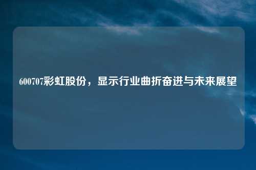 600707彩虹股份,显示行业曲折奋进与未来展望