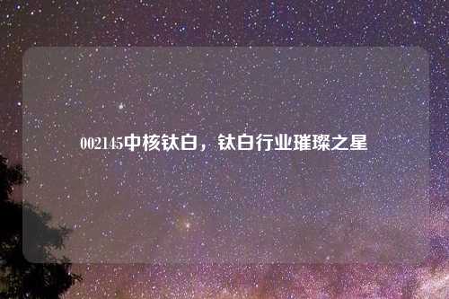 002145中核钛白,钛白行业璀璨之星
