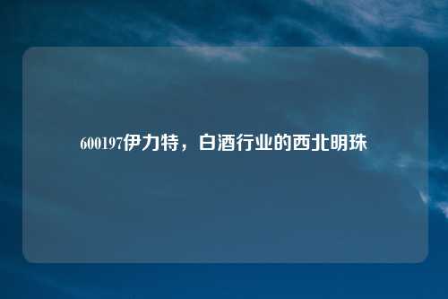 600197伊力特，白酒行业的西北明珠
