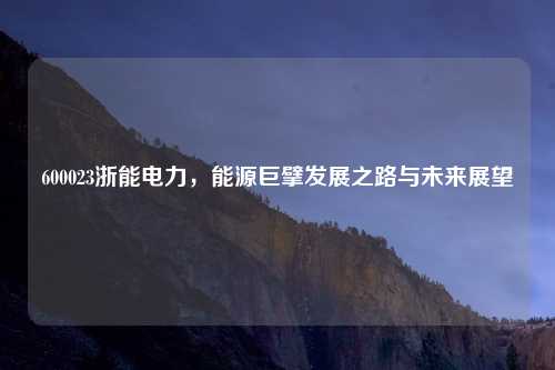 600023浙能电力，能源巨擘发展之路与未来展望