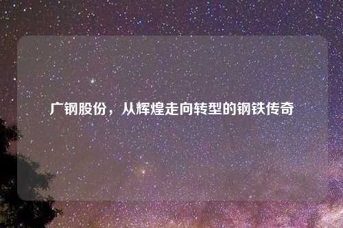 广钢股份，从辉煌走向转型的钢铁传奇