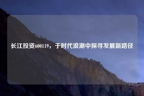 长江投资600119,于时代浪潮中探寻发展新路径