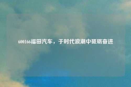 600166福田汽车，于时代浪潮中砥砺奋进