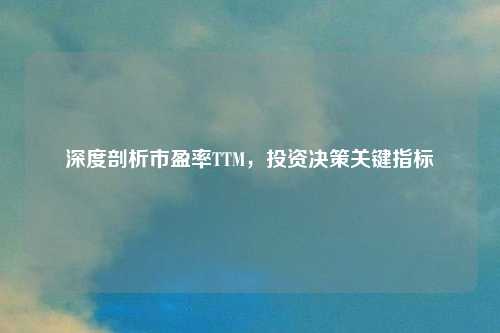 深度剖析市盈率TTM，投资决策关键指标
