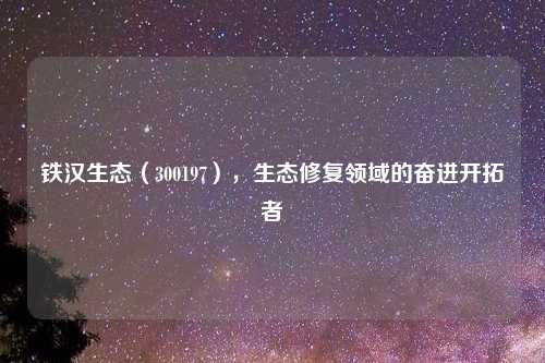 铁汉生态（300197），生态修复领域的奋进开拓者