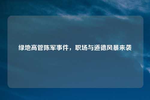 绿地高管陈军事件，职场与道德风暴来袭