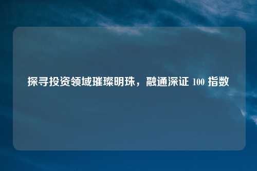 探寻投资领域璀璨明珠,融通深证 100 指数
