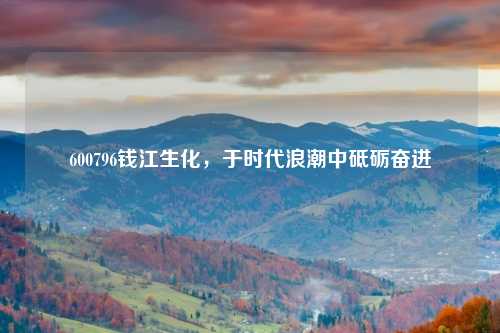 600796钱江生化，于时代浪潮中砥砺奋进