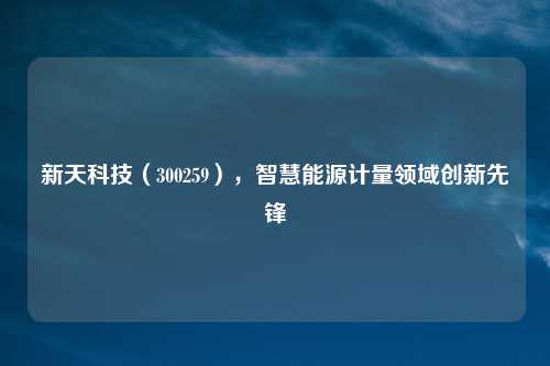 新天科技（300259），智慧能源计量领域创新先锋