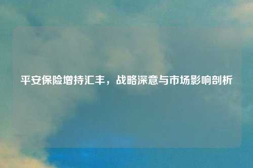 平安保险增持汇丰，战略深意与市场影响剖析