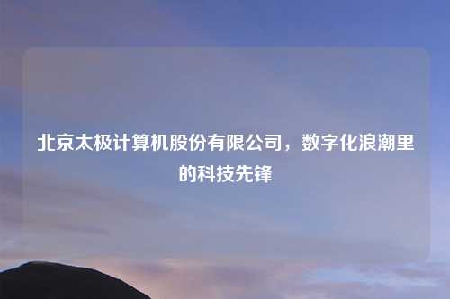 北京太极计算机股份有限公司,数字化浪潮里的科技先锋