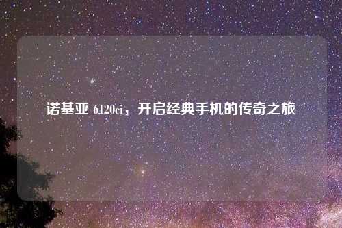 诺基亚 6120ci，开启经典手机的传奇之旅