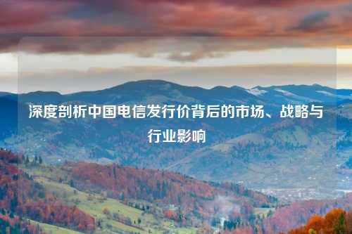 深度剖析中国电信发行价背后的市场、战略与行业影响