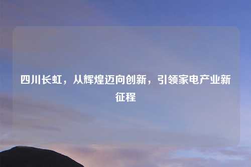 四川长虹，从辉煌迈向创新，引领家电产业新征程