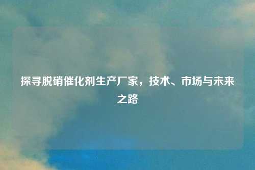 探寻脱硝催化剂生产厂家，技术、市场与未来之路