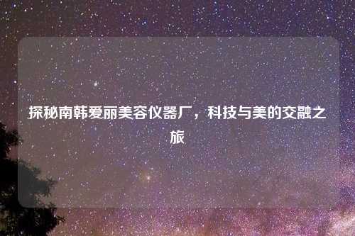 探秘南韩爱丽美容仪器厂,科技与美的交融之旅
