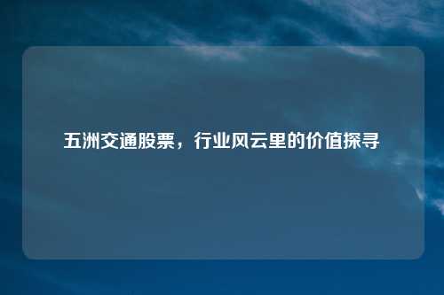 五洲交通股票,行业风云里的价值探寻