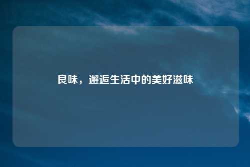 良味,邂逅生活中的美好滋味