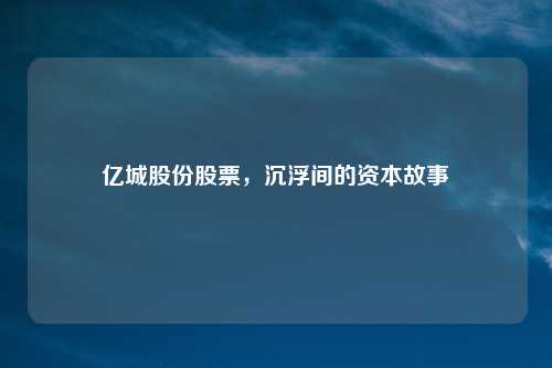 亿城股份股票，沉浮间的资本故事