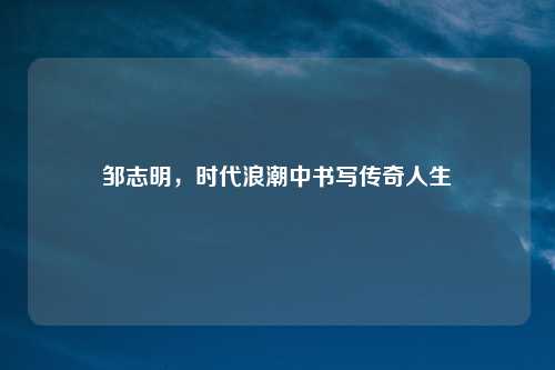 邹志明,时代浪潮中书写传奇人生