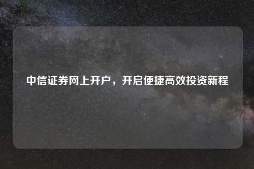 中信证券网上开户,开启便捷高效投资新程