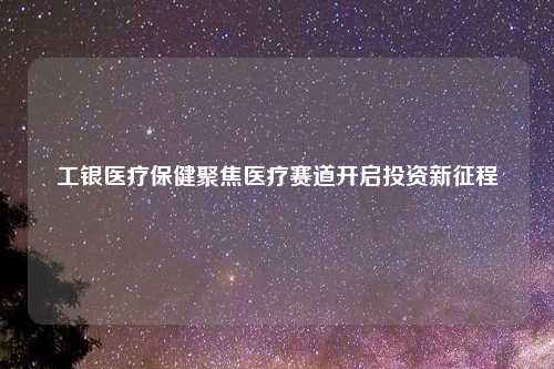工银医疗保健聚焦医疗赛道开启投资新征程