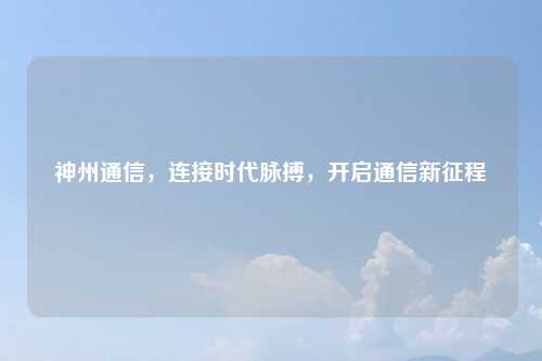 神州通信,连接时代脉搏,开启通信新征程