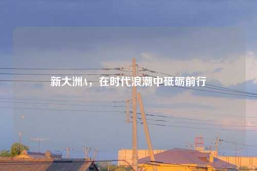 新大洲A,在时代浪潮中砥砺前行