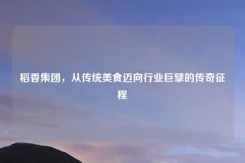 稻香集团,从传统美食迈向行业巨擘的传奇征程