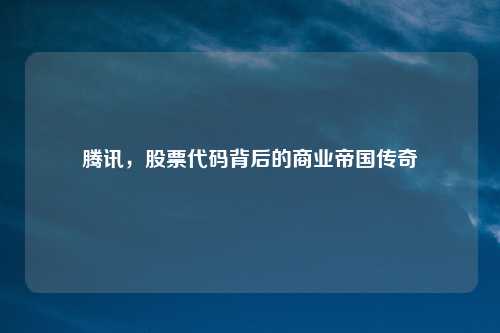 腾讯,股票代码背后的商业帝国传奇