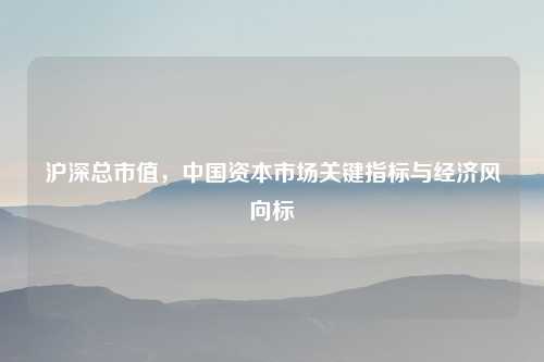 沪深总市值,中国资本市场关键指标与经济风向标