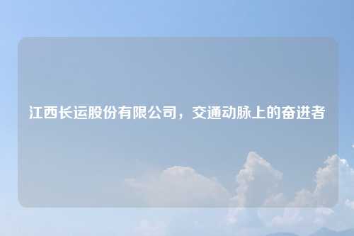 江西长运股份有限公司,交通动脉上的奋进者