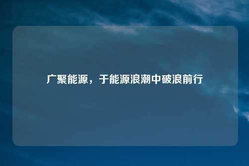 广聚能源，于能源浪潮中破浪前行