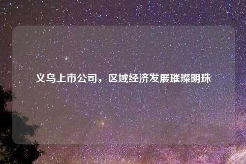 义乌上市公司，区域经济发展璀璨明珠