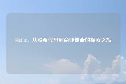 002132,从股票代码到商业传奇的探索之旅