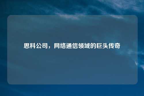 思科公司，网络通信领域的巨头传奇