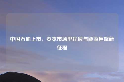 中国石油上市,资本市场里程碑与能源巨擘新征程