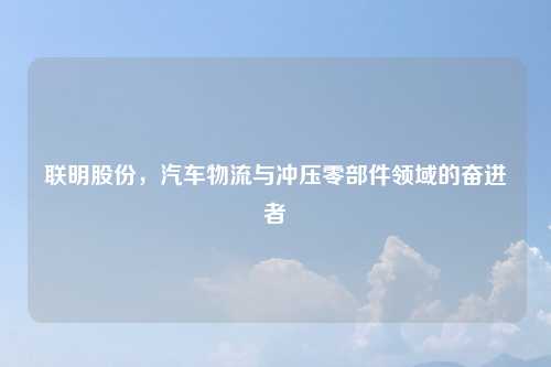 联明股份，汽车物流与冲压零部件领域的奋进者