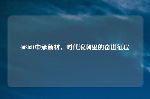 002081中承新材，时代浪潮里的奋进征程