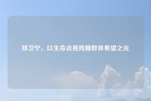 郑卫宁,以生命点亮残障群体希望之光