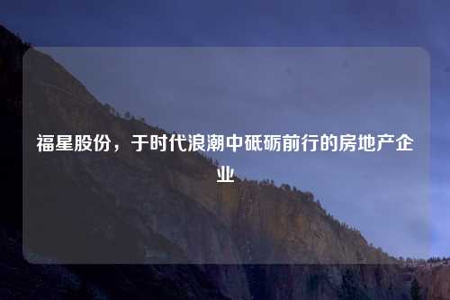 福星股份，于时代浪潮中砥砺前行的房地产企业