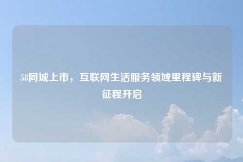 58同城上市,互联网生活服务领域里程碑与新征程开启